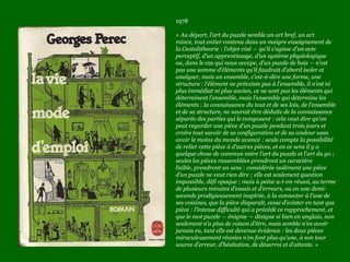 1978
« Au départ, l’art du puzzle semble un art bref, un art
mince, tout entier contenu dans un maigre enseignement de
la Gestalttheorie : l’objet visé ― qu’il s’agisse d’un acte
perceptif, d’un apprentissage, d’un système physiologique
ou, dans le cas qui nous occupe, d’un puzzle de bois ― n’est
pas une somme d’éléments qu’il faudrait d’abord isoler et
analyser, mais un ensemble, c’est-à-dire une forme, une
structure : l’élément ne préexiste pas à l’ensemble, il n’est ni
plus immédiat ni plus ancien, ce ne sont pas les éléments qui
déterminent l’ensemble, mais l’ensemble qui détermine les
éléments : la connaissance du tout et de ses lois, de l’ensemble
et de sa structure, ne saurait être déduite de la connaissance
séparée des parties qui le composent : cela veut dire qu’on
peut regarder une pièce d’un puzzle pendant trois jours et
croire tout savoir de sa configuration et de sa couleur sans
avoir le moins du monde avancé : seule compte la possibilité
de relier cette pièce à d’autres pièces, et en ce sens il y a
quelque chose de commun entre l’art du puzzle et l’art du go ;
seules les pièces rassemblées prendront un caractère
lisible, prendront un sens : considérée isolément une pièce
d’un puzzle ne veut rien dire ; elle est seulement question
impossible, défi opaque ; mais à peine a-t-on réussi, au terme
de plusieurs minutes d’essais et d’erreurs, ou en une demi-
seconde prodigieusement inspirée, à la connecter à l’une de
ses voisines, que la pièce disparaît, cesse d’exister en tant que
pièce : l’intense difficulté qui a précédé ce rapprochement, et
que le mot puzzle ― énigme ― désigne si bien en anglais, non
seulement n’a plus de raison d’être, mais semble n’en avoir
jamais eu, tant elle est devenue évidence : les deux pièces
miraculeusement réunies n’en font plus qu’une, à son tour
source d’erreur, d’hésitation, de désarroi et d’attente. »
 