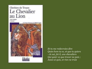 Et tu me redevroies dire
Quies hom tu es, et que tu quiers
- Je sui, fet il, uns chevaliers
Qui quier ce que trover ne puis ;
Assez ai quis, et rien ne truis.
 