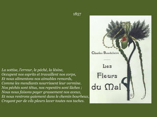 1857
La sottise, l’erreur, le péché, la lésine,
Occupent nos esprits et travaillent nos corps,
Et nous alimentons nos aimables remords,
Comme les mendiants nourrissent leur vermine.
Nos péchés sont têtus, nos repentirs sont lâches ;
Nous nous faisons payer grassement nos aveux,
Et nous rentrons gaiement dans le chemin bourbeux,
Croyant par de vils pleurs laver toutes nos taches.
 