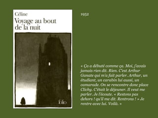 1952
« Ça a débuté comme ça. Moi, j’avais
jamais rien dit. Rien. C’est Arthur
Ganate qui m’a fait parler. Arthur, un
étudiant, un carabin lui aussi, un
camarade. On se rencontre donc place
Clichy. C’était le déjeuner. Il veut me
parler. Je l’écoute. « Restons pas
dehors ! qu’il me dit. Rentrons ! » Je
rentre avec lui. Voilà. »
 