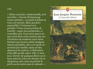 1761
« Il faut vous fuir, mademoiselle, je le
sens bien : j’aurais dû beaucoup
moins attendre ; ou plutôt il fallait ne
vous voir jamais. Mais que faire
aujourd’hui ? Comment m’y
prendre ? Vous m’avez promis de
l’amitié ; voyez mes perplexités, et
conseillez-moi. Vous savez que je ne
suis entré dans votre maison que sur
l’invitation de madame votre mère.
Sachant que j’avais cultivé quelques
talents agréables, elle a cru qu’ils ne
seraient pas inutiles, dans un lieu
dépourvu de maîtres, à l’éducation
d’une fille qu’elle adore. Fier, à mon
tour, d’orner de quelques fleurs un si
beau naturel, j’osai me charger de ce
dangereux soin, sans en prévoir le
péril, ou du moins sans le redouter. »
 