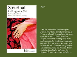 1830
« La petite ville de Verrières peut
passer pour l’une des plus jolies de la
Franche-Comté. Ses maisons blanches
avec leurs toits pointus de tuiles
rouges s’étendent sur la pente d’une
colline, dont des touffes de vigoureux
châtaigniers marquent les moindres
sinuosités. Le Doubs coule à quelques
centaines de pieds au-dessous de ses
fortifications bâties jadis par les
Espagnols, et maintenant ruinées. »
 