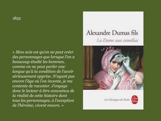 1852
« Mon avis est qu’on ne peut créer
des personnages que lorsque l’on a
beaucoup étudié les hommes,
comme on ne peut parler une
langue qu’à la condition de l’avoir
sérieusement apprise. N’ayant pas
encore l’âge où l’on invente, je me
contente de raconter. J’engage
donc le lecteur à être convaincu de
la réalité de cette histoire dont
tous les personnages, à l’exception
de l’héroïne, vivent encore. »
 