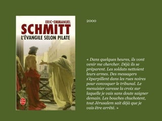 2000
« Dans quelques heures, ils vont
venir me chercher. Déjà ils se
préparent. Les soldats nettoient
leurs armes. Des messagers
s’éparpillent dans les rues noires
pour convoquer le tribunal. Le
menuisier caresse la croix sur
laquelle je vais sans doute saigner
demain. Les bouches chuchotent,
tout Jérusalem sait déjà que je
vais être arrêté. »
 