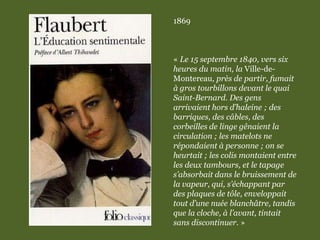 1869
« Le 15 septembre 1840, vers six
heures du matin, la Ville-de-
Montereau, près de partir, fumait
à gros tourbillons devant le quai
Saint-Bernard. Des gens
arrivaient hors d’haleine ; des
barriques, des câbles, des
corbeilles de linge gênaient la
circulation ; les matelots ne
répondaient à personne ; on se
heurtait ; les colis montaient entre
les deux tambours, et le tapage
s’absorbait dans le bruissement de
la vapeur, qui, s’échappant par
des plaques de tôle, enveloppait
tout d’une nuée blanchâtre, tandis
que la cloche, à l’avant, tintait
sans discontinuer. »
 