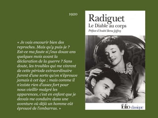 1920
« Je vais encourir bien des
reproches. Mais qu’y puis-je ?
Est-ce ma faute si j’eus douze ans
quelques mois avant la
déclaration de la guerre ? Sans
doute, les troubles qui me vinrent
de cette période extraordinaire
furent d’une sorte qu’on n’éprouve
jamais à cet âge ; mais comme il
n’existe rien d’assez fort pour
nous vieillir malgré les
apparences, c’est en enfant que je
devais me conduire dans une
aventure où déjà un homme eût
éprouvé de l’embarras. »
 