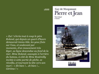1888
« Zut ! s’écria tout à coup le père
Roland, qui depuis un quart d’heure
demeurait immo-bile, les yeux fixés
sur l’eau, et soulevant par
moments, d’un mouvement très
léger, sa ligne descendue au fond de la
mer. Mme Roland, assoupie à l’arrière
du bateau, à côté de Mme Rosémilly
invitée à cette partie de pêche, se
réveilla, et tournant la tête vers son
mari : « Eh bien !... eh bien !...
Gérôme ! »
 