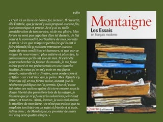 1580
« C’est ici un livre de bonne foi, lecteur. Il t’avertit,
dès l’entrée, que je ne m’y suis proposé aucune fin,
que domestique et privée. Je n’y ai eu nulle
considération de ton service, ni de ma gloire. Mes
forces ne sont pas capables d’un tel dessein. Je l’ai
voué à la commodité particulière de mes parents
et amis : à ce que m’ayant perdu (ce qu’ils ont à
faire bientôt) ils y puissent retrouver aucuns
traits de mes conditions et humeurs, et que par ce
moyen ils nourrissent, plus entière et plus vive, la
connaissance qu’ils ont eue de moi. Si c’eût été
pour rechercher la faveur du monde, je me fusse
mieux paré et me présenterais en une marche
étudiée. Je veux qu’on m’y voie en ma façon
simple, naturelle et ordinaire, sans contention et
artifice : car c’est moi que je peins. Mes défauts s’y
liront au vif, et ma forme naïve, autant que la
révérence publique me l’a permis. Que si j’eusse
été entre ces nations qu’on dit vivre encore sous la
douce liberté des premières lois de la nature, je
t’assure que je m’y fusse très volontiers peint tout
entier, et tout nu. Ainsi, lecteur, je suis moi-même
la matière de mon livre : ce n’est pas raison que tu
emploies ton loisir en un sujet si frivole et si vain.
Adieu donc ; de Montaigne, ce premier de mars
mil cinq cent quatre-vingts. »
 