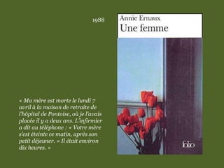 1988
« Ma mère est morte le lundi 7
avril à la maison de retraite de
l’hôpital de Pontoise, où je l’avais
placée il y a deux ans. L’infirmier
a dit au téléphone : « Votre mère
s’est éteinte ce matin, après son
petit déjeuner. » Il était environ
dix heures. »
 