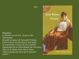 1677
Hippolyte:
Le dessein en est pris : je pars, cher
Théramène,
Et quitte le séjour de l’aimable Trézène.
Dans le doute mortel dont je suis agité,
Je commence à rougir de mon oisivité.
Depuis plus de six mois éloigné de mon père,
J’ignore le destin d’une tête si chère ;
J’ignore jusqu’aux lieux qui le peuvent
cacher. »
 