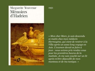 1951
« Mon cher Marc, je suis descendu
ce matin chez mon médecin
Hermogène, qui vient de rentrer à la
Villa après un assez long voyage en
Asie. L’examen devait se faire à
jeun : nous avions pris rendez-vous
pour les premières heures de la
matinée. Je me suis couché sur un lit
après m’être dépouillé de mon
manteau et de ma tunique. »
 