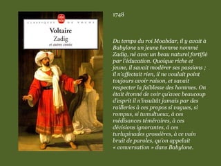 1748
Du temps du roi Moabdar, il y avait à
Babylone un jeune homme nommé
Zadig, né avec un beau naturel fortifié
par l’éducation. Quoique riche et
jeune, il savait modérer ses passions ;
il n’affectait rien, il ne voulait point
toujours avoir raison, et savait
respecter la faiblesse des hommes. On
était étonné de voir qu’avec beaucoup
d’esprit il n’insultât jamais par des
railleries à ces propos si vagues, si
rompus, si tumultueux, à ces
médisances téméraires, à ces
décisions ignorantes, à ces
turlupinades grossières, à ce vain
bruit de paroles, qu’on appelait
« conversation » dans Babylone.
 