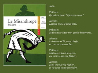 1666
Philinte :
Qu’est-ce donc ? Qu’avez-vous ?
Alceste :
Laissez-moi, je vous prie.
Philinte :
Mais encor dites-moi quelle bizarrerie.
Alceste :
Laissez-moi là, vous dis-je,
et courez vous cacher.
Philinte :
Mais on entend les gens,
au moins, sans se fâcher.
Alceste :
Moi, je veux me fâcher,
et ne veux point entendre.
 
