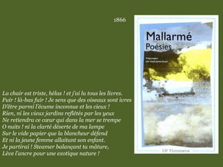 1866
La chair est triste, hélas ! et j’ai lu tous les livres.
Fuir ! là-bas fuir ! Je sens que des oiseaux sont ivres
D’être parmi l’écume inconnue et les cieux !
Rien, ni les vieux jardins reflétés par les yeux
Ne retiendra ce cœur qui dans la mer se trempe
O nuits ! ni la clarté déserte de ma lampe
Sur le vide papier que la blancheur défend
Et ni la jeune femme allaitant son enfant.
Je partirai ! Steamer balançant ta mâture,
Lève l’ancre pour une exotique nature !
 