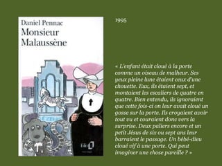 1995
« L’enfant était cloué à la porte
comme un oiseau de malheur. Ses
yeux pleine lune étaient ceux d’une
chouette. Eux, ils étaient sept, et
montaient les escaliers de quatre en
quatre. Bien entendu, ils ignoraient
que cette fois-ci on leur avait cloué un
gosse sur la porte. Ils croyaient avoir
tout vu et couraient donc vers la
surprise. Deux paliers encore et un
petit Jésus de six ou sept ans leur
barraient le passage. Un bébé-dieu
cloué vif à une porte. Qui peut
imaginer une chose pareille ? »
 