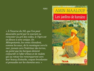 1991
« À l’inverse du Nil, que l’on peut
descendre porté par le courant ou
remonter au gré des voiles, le Tigre est
un fleuve à sens unique. En
Mésopotamie, les vents s’écoulent,
comme les eaux, de la montagne vers la
mer, jamais vers l’intérieur des terres,
au point que les barques doivent
s’alourdir à l’aller d’ânes et de mulets
qui au retour les remorqueront vers
leur bourg d’attache, coques branlantes
et penaudes sur les chemins secs. »
 
