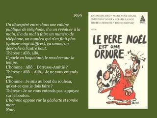 1989
Un désespéré entre dans une cabine
publique de téléphone, il a un revolver à la
main, il a du mal à faire un numéro de
téléphone, un numéro qui n’en finit plus
(quinze-vingt chiffres), ça sonne, on
décroche à l’autre bout.
Thérèse : Allô, allô.
Il parle en hoquetant, le revolver sur la
tempe.
L’homme : Allô... Détresse-Amitié ?
Thérèse : Allô... Allô... Je ne vous entends
pas.
L’homme : Je suis au bout du rouleau,
qu’est-ce que je dois faire ?
Thérèse : Je ne vous entends pas, appuyez
sur le bouton.
L’homme appuie sur la gâchette et tombe
mort.
Noir.
 