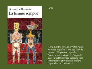 1968
« Ma montre est-elle arrêtée ? Non.
Mais les aiguilles n’ont pas l’air de
tourner. Ne pas les regarder.
Penser à autre chose, à n’importe
quoi : à cette journée derrière moi,
tranquille et quotidienne malgré
l’agitation de l’attente. »
 