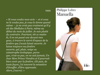 1999
« Si vous voulez mon avis ― et si vous
ne le voulez pas, je vous le donne quand
même ― je ne crois pas vraiment qu’il y
ait des libellules à Paris, même au
début du mois de juillet. Je suis plutôt
du contraire. Pourtant, tôt ce matin-
là, il en est passé une devant mes
yeux, à travers le carré d’espace de la
fenêtre que j’avais laissé ouverte. Je
laisse toujours ma fenêtre
ouverte, gel, pluie, neige ou
catastrophe écologique, parce
que, n’est-ce pas, on ne sait jamais, Un
Jour Mon Prince Viendra et il pourrait
bien venir par la fenêtre. (Et puis, de
toute façon, j’ai souvent la sensation
d’étouffer, d’être oppressée.
Alors, j’ouvre). »
 