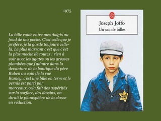 1975
La bille roule entre mes doigts au
fond de ma poche. C’est celle que je
préfère, je la garde toujours celle-
là. Le plus marrant c’est que c’est
la plus moche de toutes : rien à
voir avec les agates ou les grosses
plombées que j’admire dans la
devanture de la boutique du père
Ruben au coin de la rue
Ramey, c’est une bille en terre et le
vernis est parti par
morceaux, cela fait des aspérités
sur la surface, des dessins, on
dirait le planisphère de la classe
en réduction.
 