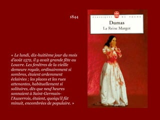 1844
« Le lundi, dix-huitième jour du mois
d’août 1572, il y avait grande fête au
Louvre. Les fenêtres de la vieille
demeure royale, ordinairement si
sombres, étaient ardemment
éclairées ; les places et les rues
attenantes, habituellement si
solitaires, dès que neuf heures
sonnaient à Saint-Germain-
l’Auxerrois, étaient, quoiqu’il fût
minuit, encombrées de populaire. »
 