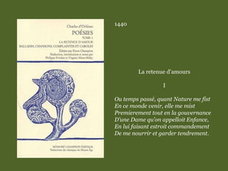 1440
La retenue d’amours
I
Ou temps passé, quant Nature me fist
En ce monde venir, elle me mist
Premierement tout en la gouvernance
D’une Dame qu’on appelloit Enfance,
En lui faisant estroit commandement
De me nourrir et garder tendrement.
 