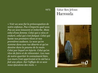 1973
« Voir un sexe fut la préoccupation de
notre enfance. Pas n’importe quel sexe.
Pas un sexe innocent et imberbe. Mais
celui d’une femme. Celui qui a vécu et
enduré, celui qui s’est fatigué. Celui qui
hante nos premiers rêves et nos
premières audaces. Le sexe qu’on
nomme dans une rue déserte et qu’on
dessine dans la paume de la main.
Celui par lequel on injurie. Celui qu’on
rêve de faire et de réinventer. Les rues
de notre quartier le connaissent bien.
Les murs l’ont apprivoisé et le ciel lui a
fait une place. Sur l’effigie de ce sexe
nous éjaculons des mots. »
 