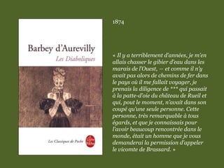 1874
« Il y a terriblement d’années, je m’en
allais chasser le gibier d’eau dans les
marais de l’Ouest, ― et comme il n’y
avait pas alors de chemins de fer dans
le pays où il me fallait voyager, je
prenais la diligence de *** qui passait
à la patte-d’oie du château de Rueil et
qui, pout le moment, n’avait dans son
coupé qu’une seule personne. Cette
personne, très remarquable à tous
égards, et que je connaissais pour
l’avoir beaucoup rencontrée dans le
monde, était un homme que je vous
demanderai la permission d’appeler
le vicomte de Brassard. »
 