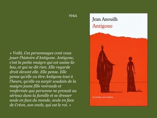 1944
« Voilà. Ces personnages vont vous
jouer l’histoire d’Antigone. Antigone,
c’est la petite maigre qui est assise là-
bas, et qui ne dit rien. Elle regarde
droit devant elle. Elle pense. Elle
pense qu’elle va être Antigone tout à
l’heure, qu’elle va surgir soudain de la
maigre jeune fille noiraude et
renfermée que personne ne prenait au
sérieux dans la famille et se dresser
seule en face du monde, seule en face
de Créon, son oncle, qui est le roi. »
 