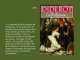 1760
« La réponse de M. le marquis de
Croismare, s’il m’en fait une, me
fournira les premières lignes de ce
récit. Avant que de lui écrire, j’ai
voulu le connaître. C’est un
homme du monde, il s’est illustré
au service ; il est âgé, il a été
marié ; il a une fille et deux fils
qu’il aime et dont il est chéri. Il a
de la naissance, des lumières, de
l’esprit, de la gaieté, du goût pour
les beaux-arts, et surtout de
l’originalité. »
 