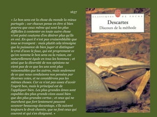 1637
« Le bon sens est la chose du monde la mieux
partagée ; car chacun pense en être si bien
pourvu que ceux même qui sont les plus
difficiles à contenter en toute autre chose
n'ont point coutume d'en désirer plus qu'ils
en ont. En quoi il n'est pas vraisemblable que
tous se trompent : mais plutôt cela témoigne
que la puissance de bien juger et distinguer
le vrai d'avec le faux, qui est proprement ce
qu'on nomme le bon sens ou la raison, est
naturellement égale en tous les hommes ; et
ainsi que la diversité de nos opinions ne
vient pas de ce que les uns sont plus
raisonnables que les autres, mais seulement
de ce que nous conduisons nos pensées par
diverses voies, et ne considérons pas les
mêmes choses. Car ce n'est pas assez d'avoir
l'esprit bon, mais le principal est de
l'appliquer bien. Les plus grandes âmes sont
capables des plus grands vices aussi bien
que des plus grandes vertus ; et ceux qui ne
marchent que fort lentement peuvent
avancer beaucoup davantage, s'ils suivent
toujours le droit chemin, que ne font ceux qui
courent et qui s'en éloignent. »
 