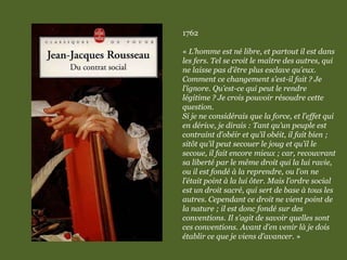1762
« L’homme est né libre, et partout il est dans
les fers. Tel se croit le maître des autres, qui
ne laisse pas d’être plus esclave qu’eux.
Comment ce changement s’est-il fait ? Je
l’ignore. Qu’est-ce qui peut le rendre
légitime ? Je crois pouvoir résoudre cette
question.
Si je ne considérais que la force, et l’effet qui
en dérive, je dirais : Tant qu’un peuple est
contraint d’obéir et qu’il obéit, il fait bien ;
sitôt qu’il peut secouer le joug et qu’il le
secoue, il fait encore mieux ; car, recouvrant
sa liberté par le même droit qui la lui ravie,
ou il est fondé à la reprendre, ou l’on ne
l’était point à la lui ôter. Mais l’ordre social
est un droit sacré, qui sert de base à tous les
autres. Cependant ce droit ne vient point de
la nature ; il est donc fondé sur des
conventions. Il s’agit de savoir quelles sont
ces conventions. Avant d’en venir là je dois
établir ce que je viens d’avancer. »
 