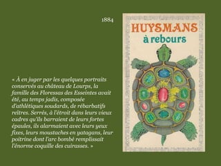 1884
« À en juger par les quelques portraits
conservés au château de Lourps, la
famille des Floressas des Esseintes avait
été, au temps jadis, composée
d’athlétiques soudards, de rébarbatifs
reîtres. Serrés, à l’étroit dans leurs vieux
cadres qu’ils barraient de leurs fortes
épaules, ils alarmaient avec leurs yeux
fixes, leurs moustaches en yatagans, leur
poitrine dont l’arc bombé remplissait
l’énorme coquille des cuirasses. »
 