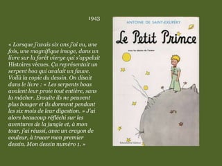 1943
« Lorsque j’avais six ans j’ai vu, une
fois, une magnifique image, dans un
livre sur la forêt vierge qui s’appelait
Histoires vécues. Ça représentait un
serpent boa qui avalait un fauve.
Voilà la copie du dessin. On disait
dans le livre : « Les serpents boas
avalent leur proie tout entière, sans
la mâcher. Ensuite ils ne peuvent
plus bouger et ils dorment pendant
les six mois de leur digestion. » J’ai
alors beaucoup réfléchi sur les
aventures de la jungle et, à mon
tour, j’ai réussi, avec un crayon de
couleur, à tracer mon premier
dessin. Mon dessin numéro 1. »
 