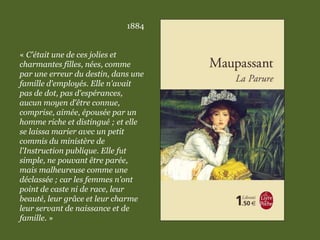 1884
« C'était une de ces jolies et
charmantes filles, nées, comme
par une erreur du destin, dans une
famille d'employés. Elle n'avait
pas de dot, pas d'espérances,
aucun moyen d'être connue,
comprise, aimée, épousée par un
homme riche et distingué ; et elle
se laissa marier avec un petit
commis du ministère de
l'Instruction publique. Elle fut
simple, ne pouvant être parée,
mais malheureuse comme une
déclassée ; car les femmes n'ont
point de caste ni de race, leur
beauté, leur grâce et leur charme
leur servant de naissance et de
famille. »
 