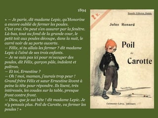1894
« ― Je parie, dit madame Lepic, qu’Honorine
a encore oublié de fermer les poules.
C’est vrai. On peut s’en assurer par la fenêtre.
Là-bas, tout au fond de la grande cour, le
petit toit aux poules découpe, dans la nuit, le
carré noir de sa porte ouverte.
― Félix, si tu allais les fermer ? dit madame
Lepic à l’aîné de ses trois enfants.
― Je ne suis pas ici pour m’occuper des
poules, dit Félix, garçon pâle, indolent et
poltron.
― Et toi, Ernestine ?
― Oh ! moi, maman, j’aurais trop peur !
Grand frère Félix et sœur Ernestine lèvent à
peine la tête pour répondre. Ils lisent, très
intéressés, les coudes sur la table, presque
front contre front.
― Dieu, que je sui bête ! dit madame Lepic. Je
n’y pensais plus. Poil de Carotte, va fermer les
poules ! »
 