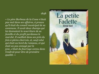 1848
« Le père Barbeau de la Cosse n’était
pas mal dans ses affaires, à preuve
qu’il était du conseil municipal de sa
commune. Il avait deux champs qui
lui donnaient la nourriture de sa
famille et du profit pardessus le
marché. Il cueillait dans ses prés du
foin à pleins charrois, et, sauf celui
qui était au bord du ruisseau, et qui
était un peu ennuyé par le
jonc, c’était du fourrage connu dans
l’endroit pour être de première
qualité. »
 