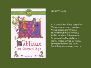 Fin XIIème siècle
« Or vous dirai d’une borgoise
Une aventure assez cortoise.
Née et norrie fu d’Orliens,
Et ses sires fu néz d’Amiens,
Riches mananz à desmesure.
De marchéandise et d’usure
Savoit toz les tors et les poins,
Et ce que il tenoit aus poins
Estoit bien fermement tenu. »
 