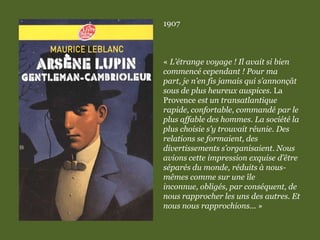 1907
« L’étrange voyage ! Il avait si bien
commencé cependant ! Pour ma
part, je n’en fis jamais qui s’annonçât
sous de plus heureux auspices. La
Provence est un transatlantique
rapide, confortable, commandé par le
plus affable des hommes. La société la
plus choisie s’y trouvait réunie. Des
relations se formaient, des
divertissements s’organisaient. Nous
avions cette impression exquise d’être
séparés du monde, réduits à nous-
mêmes comme sur une île
inconnue, obligés, par conséquent, de
nous rapprocher les uns des autres. Et
nous nous rapprochions... »
 