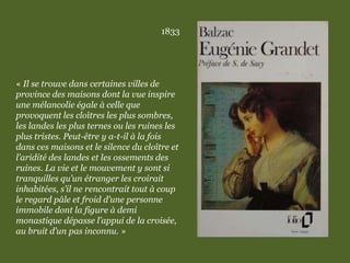 1833
« Il se trouve dans certaines villes de
province des maisons dont la vue inspire
une mélancolie égale à celle que
provoquent les cloîtres les plus sombres,
les landes les plus ternes ou les ruines les
plus tristes. Peut-être y a-t-il à la fois
dans ces maisons et le silence du cloître et
l’aridité des landes et les ossements des
ruines. La vie et le mouvement y sont si
tranquilles qu’un étranger les croirait
inhabitées, s’il ne rencontrait tout à coup
le regard pâle et froid d’une personne
immobile dont la figure à demi
monastique dépasse l’appui de la croisée,
au bruit d’un pas inconnu. »
 
