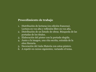 Procedimiento de trabajo
1. Distribución de lecturas (en edición francesa).
Lectura en voz alta y reflexión libre en voz alta.
2. Distribución de un listado de obras. Búsqueda de las
portadas de los títulos.
3. Elaboración del póster con la portada elegida.
4. Junto a la imagen, una cita escrita, extraída de la
obra literaria.
5. Decoración del Aula-Materia con estos pósters.
6. A repetir en cursos siguientes, variando el tema.
 