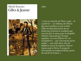 1984
« C’est en cette fin de l’hiver 1429 ― le
25 février ― au château de Chinon
que leurs destins se sont croisés.
Gilles de Rais fait partie de ces
hobereaux bretons et vendéens qui
ont pris fait et cause pour le dauphin
Charles, bousculé par l’armée
anglaise. Au nom d’Henri VI, roi
d’Angleterre ― qui n’est encore qu’un
enfant ― son oncle Jean, duc de
Bedford, exerce la régence. Mais il
règne aussi à Paris, il occupe la
Normandie et assiège Orléans, porte
du sud de la France. »
 