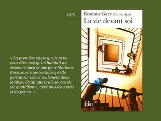 1975
« La première chose que je peux
vous dire c’est qu’on habitait au
sixième à pied et que pour Madame
Rosa, avec tous ces kilos qu’elle
portait sur elle et seulement deux
jambes, c’était une vraie source de
vie quotidienne, avec tous les soucis
et les peines. »
 