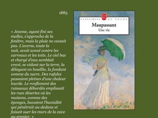 1883
« Jeanne, ayant fini ses
malles, s’approcha de la
fenêtre, mais la pluie ne cessait
pas. L’averse, toute la
nuit, avait sonné contre les
carreaux et les toits. Le ciel bas
et chargé d’eau semblait
crevé, se vidant sur la terre, la
délayant en bouillie, la fondant
comme du sucre. Des rafales
passaient pleines d’une chaleur
lourde. Le ronflement des
ruisseaux débordés emplissait
les rues désertes où les
maisons, comme des
éponges, buvaient l’humidité
qui pénétrait au-dedans et
faisait suer les murs de la cave
au grenier. »
 