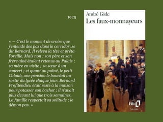 1925
« ― C’est le moment de croire que
j’entends des pas dans le corridor, se
dit Bernard. Il releva la tête et prêta
l’oreille. Mais non : son père et son
frère aîné étaient retenus au Palais ;
sa mère en visite ; sa sœur à un
concert ; et quant au puîné, le petit
Caloub, une pension le bouclait au
sortir du lycée chaque jour. Bernard
Profitendieu était resté à la maison
pour potasser son bachot ; il n’avait
plus devant lui que trois semaines.
La famille respectait sa solitude ; le
démon pas. »
 