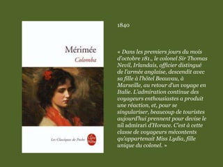 1840
« Dans les premiers jours du mois
d’octobre 181., le colonel Sir Thomas
Nevil, Irlandais, officier distingué
de l’armée anglaise, descendit avec
sa fille à l’hôtel Beauvau, à
Marseille, au retour d’un voyage en
Italie. L’admiration continue des
voyageurs enthousiastes a produit
une réaction, et, pour se
singulariser, beaucoup de touristes
aujourd’hui prennent pour devise le
nil admirari d’Horace. C’est à cette
classe de voyageurs mécontents
qu’appartenait Miss Lydia, fille
unique du colonel. »
 