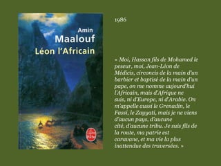 1986
« Moi, Hassan fils de Mohamed le
peseur, moi, Jean-Léon de
Médicis, circoncis de la main d’un
barbier et baptisé de la main d’un
pape, on me nomme aujourd’hui
l’Africain, mais d’Afrique ne
suis, ni d’Europe, ni d’Arabie. On
m’appelle aussi le Grenadin, le
Fassi, le Zayyati, mais je ne viens
d’aucun pays, d’aucune
cité, d’aucune tribu. Je suis fils de
la route, ma patrie est
caravane, et ma vie la plus
inattendue des traversées. »
 