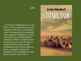 1988
« Au fond de l’Atlantique, il y a un
livre. C’est son histoire que je vais
raconter. Peut-être en connaissez-
vous le dénouement, les journaux
l’ont rapporté à l’époque, certains
ouvrages l’ont consigné depuis :
lorsque le Titanic a sombré, dans
la nuit du 14 au 15 avril 1912, au
large de Terre-Neuve, la plus
prestigieuse des victimes était un
livre, exemplaire unique des
Robaïyat d’Omar Khayyam, sage
persan, poète, astronome. »
 