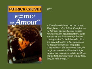 1977
« L’année scolaire se tire des pattes.
Trois jours et c’est juillet. C’est fini, on
ne fait plus que des belotes dans le
fond des salles, Mahmoud fume dans
son casier et Léonore compulse son
catalogue des Trois Suisses derrière
son écran de cahiers. Ses yeux mous
ne brillent que devant les photos
d’aspirateurs, elle est moche. Moi, ça
va, je passe en cinquième les doigts
dans le nez because je suis le meilleur,
le plus fort, le plus génial, le plus tout,
bref, le caïd. Bingo. »
 