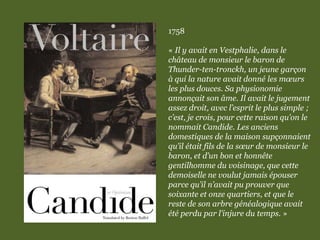 1758
« Il y avait en Vestphalie, dans le
château de monsieur le baron de
Thunder-ten-tronckh, un jeune garçon
à qui la nature avait donné les mœurs
les plus douces. Sa physionomie
annonçait son âme. Il avait le jugement
assez droit, avec l’esprit le plus simple ;
c’est, je crois, pour cette raison qu’on le
nommait Candide. Les anciens
domestiques de la maison supçonnaient
qu’il était fils de la sœur de monsieur le
baron, et d’un bon et honnête
gentilhomme du voisinage, que cette
demoiselle ne voulut jamais épouser
parce qu’il n’avait pu prouver que
soixante et onze quartiers, et que le
reste de son arbre généalogique avait
été perdu par l’injure du temps. »
 